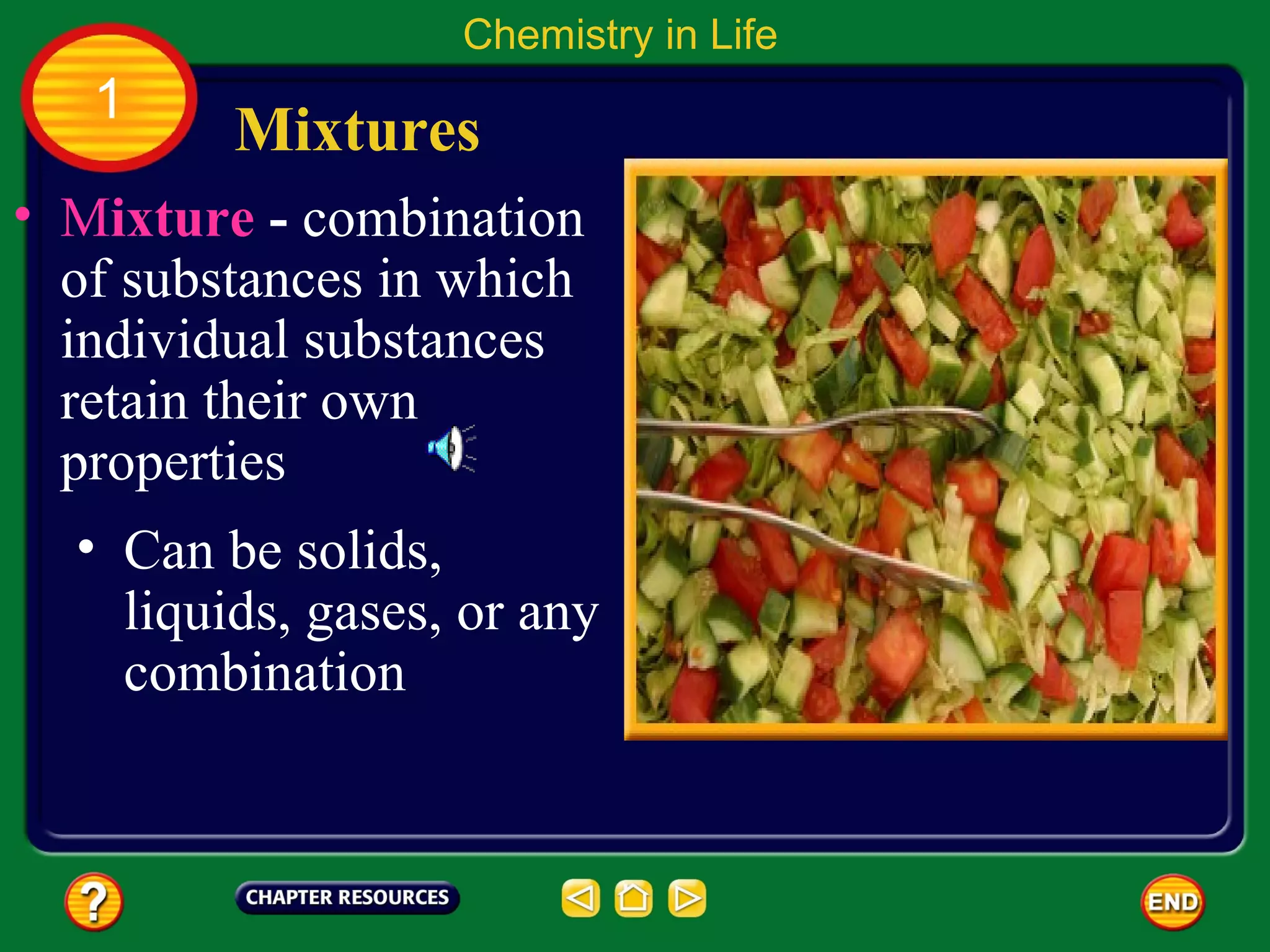 Chemistry in Life
   1
         Mixtures
• Mixture - combination
  of substances in which
  individual substances
  retain their own
  properties
  • Can be solids,
    liquids, gases, or any
    combination
 