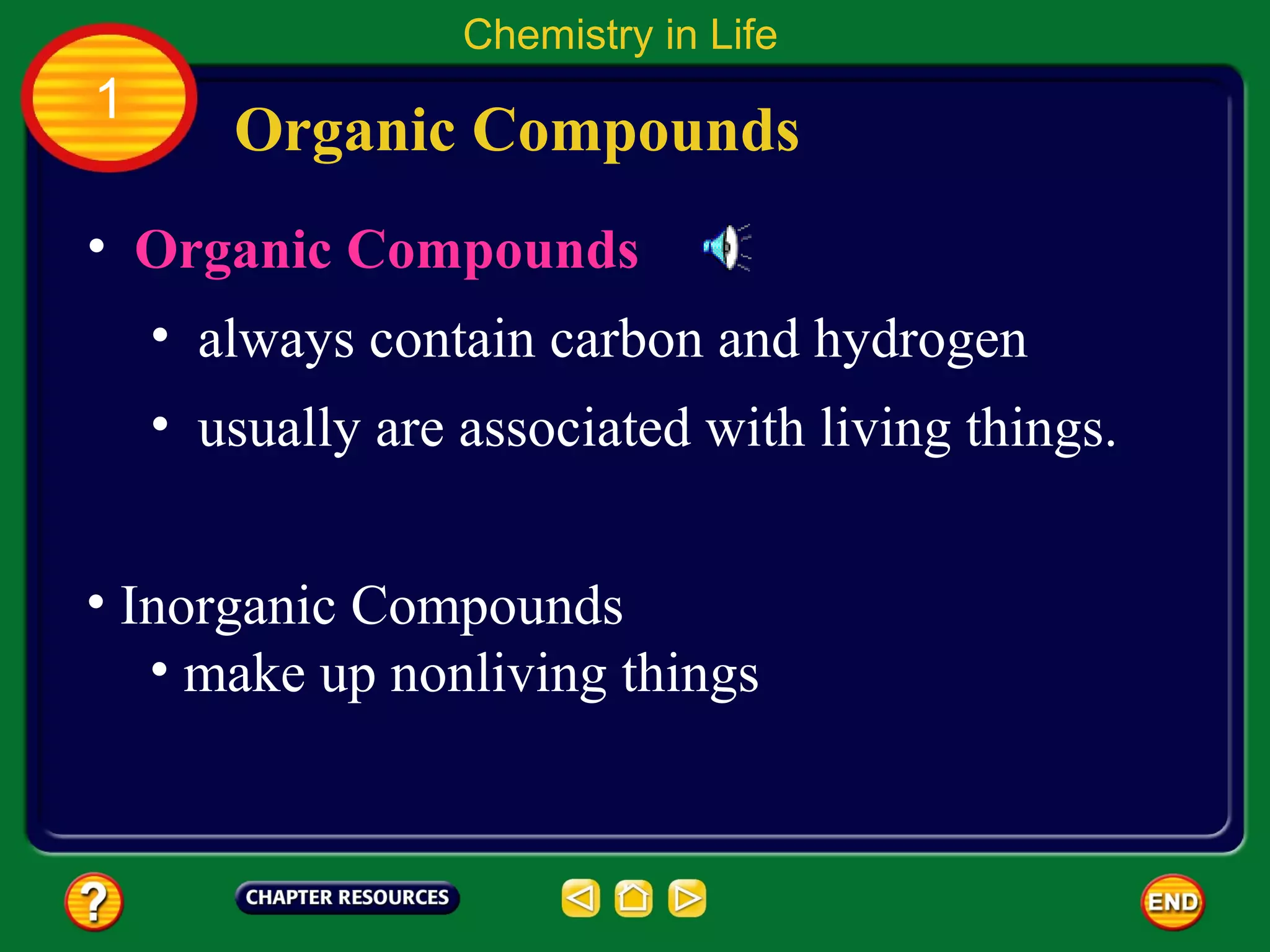 Chemistry in Life
1
       Organic Compounds
• Organic Compounds
    • always contain carbon and hydrogen
    • usually are associated with living things.


• Inorganic Compounds
   • make up nonliving things
 