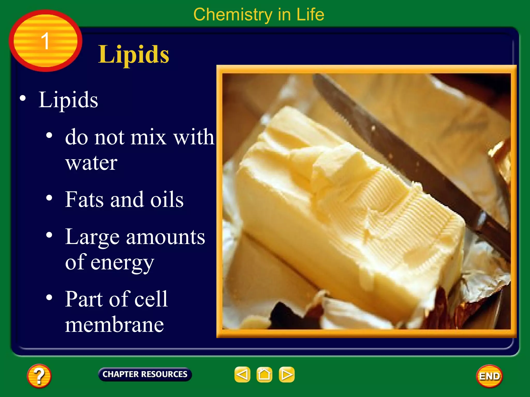 Chemistry in Life
  1
       Lipids
• Lipids
  • do not mix with
    water
  • Fats and oils
  • Large amounts
    of energy
  • Part of cell
    membrane
 