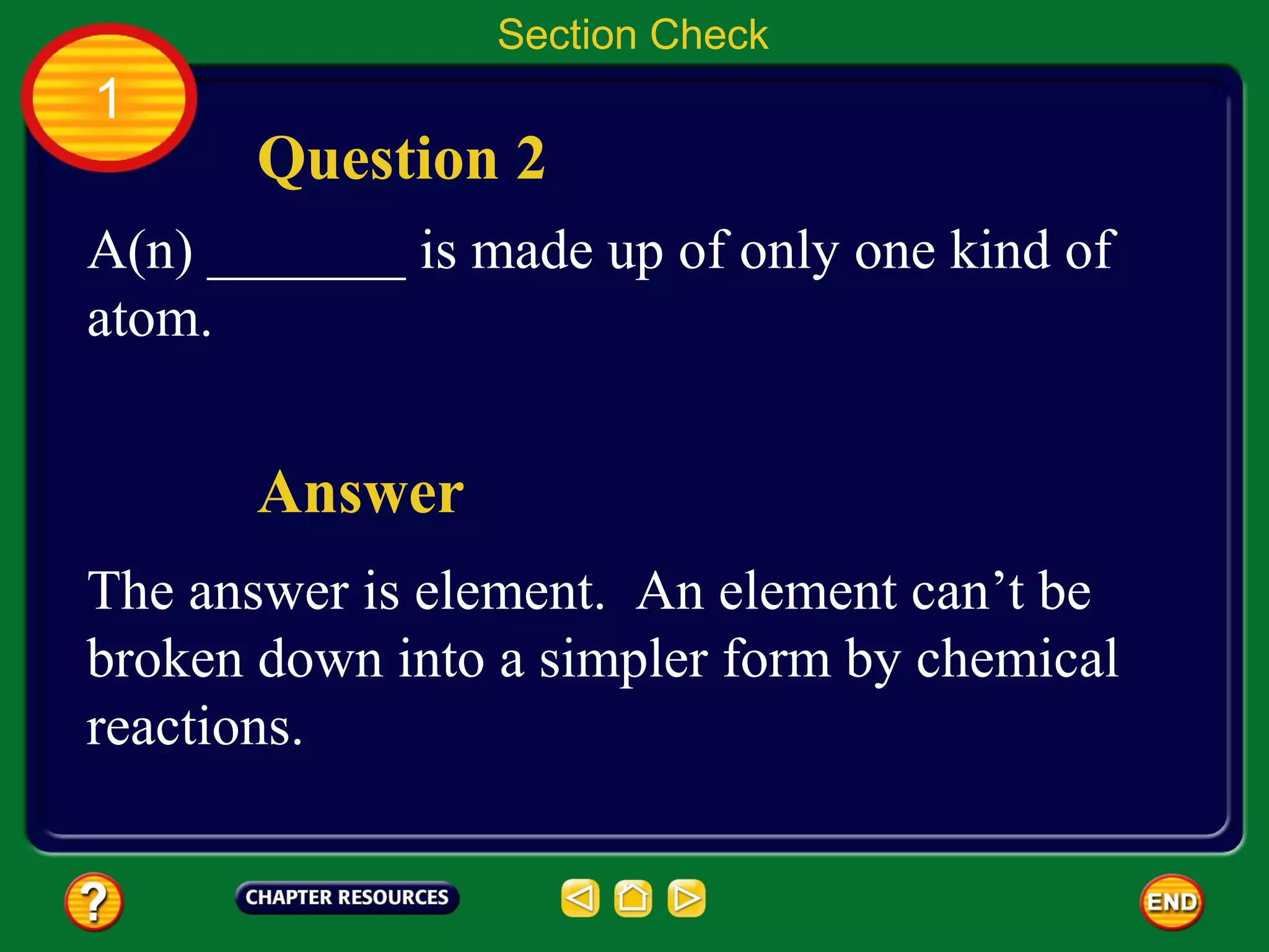 Section Check
1
       Question 2
A(n) _______ is made up of only one kind of
atom.


       Answer
The answer is element. An element can’t be
broken down into a simpler form by chemical
reactions.
 