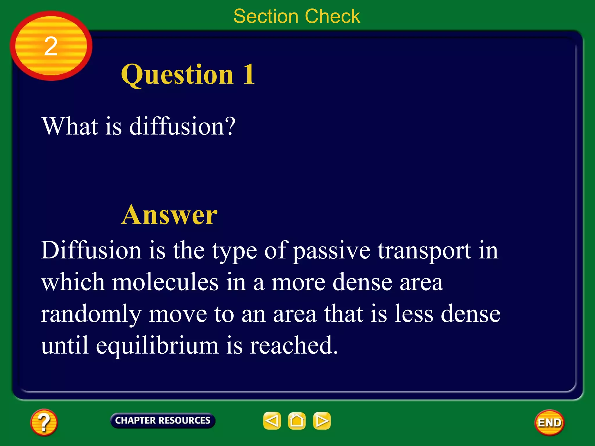 Section Check
2
       Question 1
What is diffusion?


       Answer
Diffusion is the type of passive transport in
which molecules in a more dense area
randomly move to an area that is less dense
until equilibrium is reached.
 