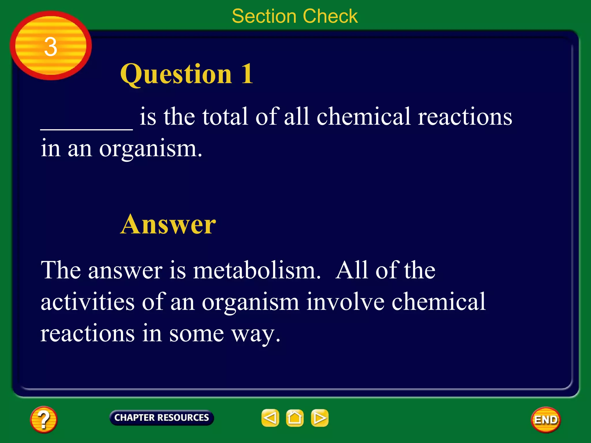 Section Check
3
       Question 1
_______ is the total of all chemical reactions
in an organism.

       Answer
The answer is metabolism. All of the
activities of an organism involve chemical
reactions in some way.
 