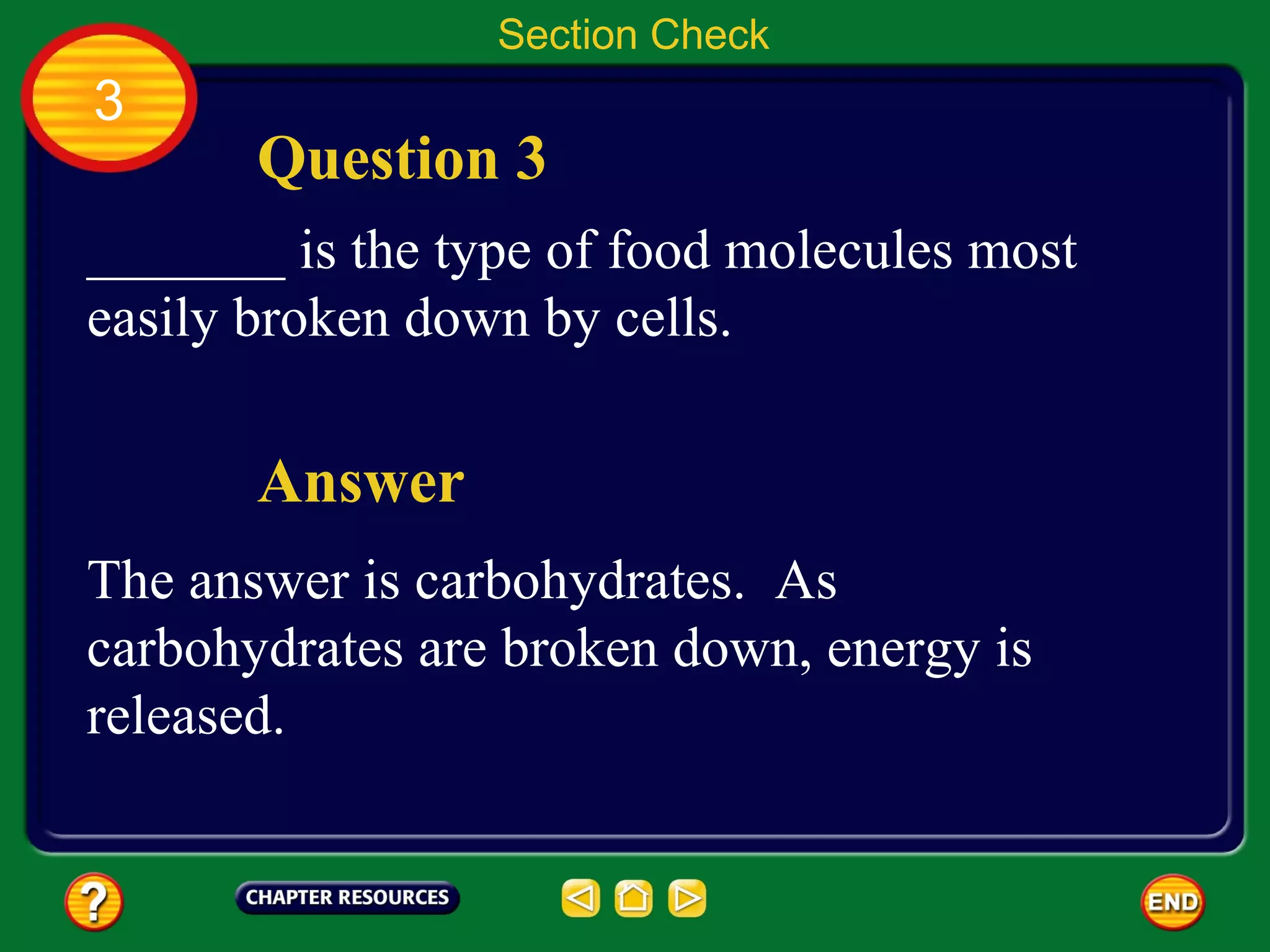 Section Check
3
       Question 3
_______ is the type of food molecules most
easily broken down by cells.

       Answer
The answer is carbohydrates. As
carbohydrates are broken down, energy is
released.
 