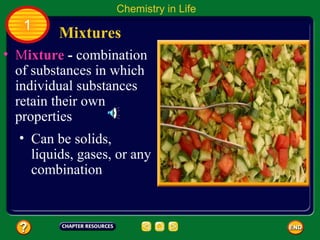 Chemistry in Life
   1
         Mixtures
• Mixture - combination
  of substances in which
  individual substances
  retain their own
  properties
  • Can be solids,
    liquids, gases, or any
    combination
 