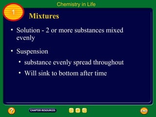 Chemistry in Life
1
       Mixtures
• Solution - 2 or more substances mixed
  evenly
• Suspension
    • substance evenly spread throughout
    • Will sink to bottom after time
 