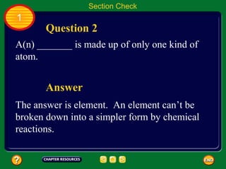 Section Check
1
       Question 2
A(n) _______ is made up of only one kind of
atom.


       Answer
The answer is element. An element can’t be
broken down into a simpler form by chemical
reactions.
 