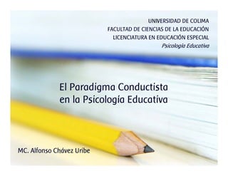 El Paradigma Conductista
en la Psicología Educativa
UNIVERSIDAD DE COLIMA
FACULTAD DE CIENCIAS DE LA EDUCACIÓN
LICENCIATURA EN EDUCACIÓN ESPECIAL
Psicología Educativa
MC. Alfonso Chávez Uribe
 