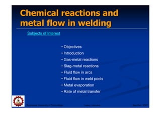 Chemical reactions and
Chemical reactions and
metal flow in welding
metal flow in welding
Subjects of Interest
• Objectives
• Introduction
• Gas-metal reactions
• Slag-metal reactions
• Fluid flow in arcs
• Fluid flow in weld pools
• Metal evaporation
• Rate of metal transfer
Suranaree University of Technology Sep-Dec 2007
Tapany Udomphol
 