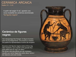 A partir del segle VI aC. apareix una
nova modalitat de ceràmica anomenada
"de figures negres”.
CERÀMICA ARCAICA
Segles VII – V aC.
Ceràmica de figures
negres
Han desaparegut les franges i la figura humana
pren tot el protagonisme. Una escena a manera
de quadre és representada al centre del recipient.
Escenes amb figures negres sobre el fons roig
dels recipients, que s’ajuden amb gravats fins i
amb petits tocs en roig o en blanc.
Els temes més abundants són els mitològics,
aquells que narren llegendes sobre déus, herois i
les relacions amb els mortals.
 