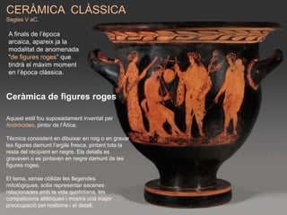 CERÀMICA CLÀSSICA
Segles V aC.
Ceràmica de figures roges
Aquest estil fou suposadament inventat per
Andròcides, pintor de l’Àtica.
Tècnica consistent en dibuixar en roig o en gravar
les figures damunt l'argila fresca, pintant tota la
resta del recipient en negre. Els detalls es
gravaven o es pintaven en negre damunt de les
figures roges.
El tema, sense oblidar les llegendes
mitològiques, solia representar escenes
relacionades amb la vida quotidiana, les
competicions atlètiques i mostra una major
preocupació pel realisme i el detall.
A finals de l’època
arcaica, apareix ja la
modalitat de anomenada
"de figures roges” que
tindrà el màxim moment
en l’època clàssica.
 