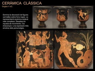 CERÀMICA CLÀSSICA
Segles V aC.
Domina la decoració de figures
vermelles sobre fons negre. La
representació escènica esdevé
més complexa. Desataca la
riquesa de moviments, l’ús
d’escorços i una expressió més
emotiva dels personatges.
 