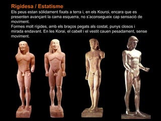 Rigidesa / Estatisme
Els peus estan sòlidament fixats a terra i, en els Kouroi, encara que es
presenten avançant la cama esquerra, no s’aconsegueix cap sensació de
moviment.
Formes molt rígides, amb els braços pegats als costat, punys closos i
mirada endavant. En les Korai, el cabell i el vestit cauen pesadament, sense
moviment.
 