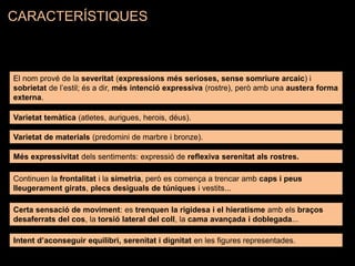 El nom prové de la severitat (expressions més serioses, sense somriure arcaic) i
sobrietat de l’estil; és a dir, més intenció expressiva (rostre), però amb una austera forma
externa.
Varietat temàtica (atletes, aurigues, herois, déus).
Varietat de materials (predomini de marbre i bronze).
Més expressivitat dels sentiments: expressió de reflexiva serenitat als rostres.
Continuen la frontalitat i la simetria, però es comença a trencar amb caps i peus
lleugerament girats, plecs desiguals de túniques i vestits...
Certa sensació de moviment: es trenquen la rigidesa i el hieratisme amb els braços
desaferrats del cos, la torsió lateral del coll, la cama avançada i doblegada...
Intent d’aconseguir equilibri, serenitat i dignitat en les figures representades.
CARACTERÍSTIQUES
 