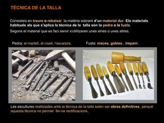 Segons el material que es faci servir s'utilitzaren unes eines o unes altres.
Consisteix en treure o rebaixar la matèria sobrant d’un material dur. Els materials
habituals als que s'aplica la tècnica de la talla són la pedra o la fusta.
Pedra: el martell, el cisell, l’escarpra. Fusta: maces, gúbies , trepant.
Les escultures realitzades amb la tècnica de la talla solen ser obres definitives, perquè
aquesta tècnica no permet fer-ne rectificacions.
TÈCNICA DE LA TALLA
 