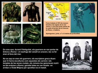 Es creu que, durant l’Antiguitat, els guerrers es van portar de
Grècia a Roma i el naufragi del vaixell on anaven, les va fer
anar al fons del mar.
No se sap on eren els guerrers; els escriptors grecs diuen
que hi havia escultures com aquestes als carrers i als
temples de les seves ciutats; els romans les apreciaven molt i
se les enduien a Roma; gairebé totes es van fondre en
arribar a l’Edat Mitjana per aprofitar-ne el metall.
Aparegueren, junts, a 7 o 8 metres de profunditat.
Foren trobats el 1972 de manera
fortuïta a les aigües de la mar
Jònica, a uns tres-cents metres de
la costa al territori de la Comune
de Riace, a Calàbria.
 