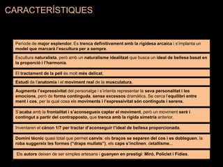 Període de major esplendor. Es trenca definitivament amb la rigidesa arcaica i s’implanta un
model que marcarà l’escultura per a sempre.
Escultura naturalista, però amb un naturalisme idealitzat que busca un ideal de bellesa basat en
la proporció i l’harmonia.
Inventaren el cànon 1/7 per tractar d’aconseguir l’ideal de bellesa proporcionada.
S’acaba amb la frontalitat i s’aconsegueix captar el moviment, però un moviment serè i
contingut a partir del contrapposto, que trenca amb la rígida simetria anterior.
Domini tècnic quasi total que permet canvis: els braços se separen del cos i es dobleguen, la
roba suggereix les formes (“draps mullats”), els caps s’inclinen, detallisme...
Estudi de l’anatomia i el moviment real de la musculatura.
El tractament de la pell és molt més delicat.
Augmenta l’expressivitat del personatge i s’intenta representar la seva personalitat i les
emocions, però de forma continguda, sense excessos dramàtics. Se cerca l’equilibri entre
ment i cos, per la qual cosa els moviments i l’expressivitat són continguts i serens.
Els autors deixen de ser simples artesans i guanyen en prestigi: Miró, Policlet i Fídies.
CARACTERÍSTIQUES
 