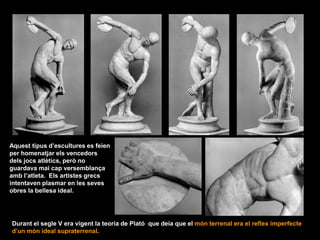 Aquest tipus d’escultures es feien
per homenatjar els vencedors
dels jocs atlètics, però no
guardava mai cap versemblança
amb l’atleta. Els artistes grecs
intentaven plasmar en les seves
obres la bellesa ideal.
Durant el segle V era vigent la teoria de Plató que deia que el món terrenal era el reflex imperfecte
d’un món ideal supraterrenal.
 