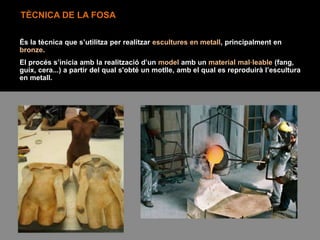 TÈCNICA DE LA FOSA
És la tècnica que s’utilitza per realitzar escultures en metall, principalment en
bronze.
El procés s’inicia amb la realització d’un model amb un material mal·leable (fang,
guix, cera...) a partir del qual s'obté un motlle, amb el qual es reproduirà l’escultura
en metall.
 