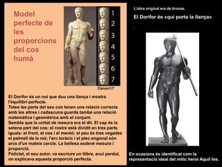 El Dorífor és un noi que duu una llança i mostra
l'equilibri perfecte.
Totes les parts del seu cos tenen una relació correcta
amb les altres i cadascuna guarda també una relació
matemàtica i geomètrica amb el conjunt.
Sembla que la unitat de mesura era el dit. El cap és la
setena part del cos; el rostre està dividit en tres parts
iguals: el front, el nas i el mentó; el peu és tres vegades
el palmell de la mà; l'arc toràcic i el plec engonal són
arcs d'un mateix cercle. La bellesa esdevé mesura i
proporció.
Policlet, el seu autor, va escriure un llibre, avui perdut,
on explicava aquesta proporció perfecta.
L’obra original era de bronze.
El Dorífor és «qui porta la llança»
.
En ocasions és identificat com la
representació ideal del mític heroi Aquil·les.
Model
perfecte de
les
proporcions
del cos
humà
Cànon1/7
 