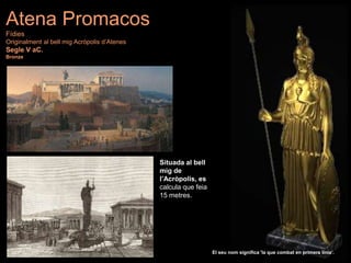 Situada al bell
mig de
l’Acròpolis, es
calcula que feia
15 metres.
El seu nom significa 'la que combat en primera línia’.
Atena Promacos
Fídies
Originalment al bell mig Acròpolis d’Atenes
Segle V aC.
Bronze
 