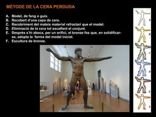 A. Model, de fang o guix.
B. Recobert d’una capa de cera.
C. Recobriment del mateix material refractari que el model.
D. Eliminació de la cera tot escalfant el conjunt.
E. Després s’hi aboca, per un orifici, el bronze fos que, en solidificar-
se, adopta la forma del model inicial.
F. Escultura de bronze.
MÈTODE DE LA CERA PERDUDA
 