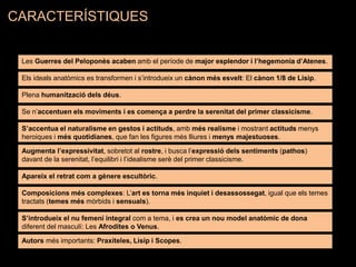 Les Guerres del Peloponès acaben amb el període de major esplendor i l’hegemonia d’Atenes.
Els ideals anatòmics es transformen i s’introdueix un cànon més esvelt: El cànon 1/8 de Lisip.
Se n’accentuen els moviments i es comença a perdre la serenitat del primer classicisme.
S’accentua el naturalisme en gestos i actituds, amb més realisme i mostrant actituds menys
heroiques i més quotidianes, que fan les figures més lliures i menys majestuoses.
Apareix el retrat com a gènere escultòric.
Augmenta l’expressivitat, sobretot al rostre, i busca l’expressió dels sentiments (pathos)
davant de la serenitat, l’equilibri i l’idealisme serè del primer classicisme.
Composicions més complexes: L’art es torna més inquiet i desassossegat, igual que els temes
tractats (temes més mòrbids i sensuals).
S’introdueix el nu femení integral com a tema, i es crea un nou model anatòmic de dona
diferent del masculí: Les Afrodites o Venus.
Autors més importants: Praxíteles, Lisip i Scopes.
Plena humanització dels déus.
CARACTERÍSTIQUES
 
