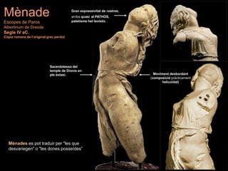Mènades es pot traduir per "les que
desvariegen" o "les dones posseïdes”
Mènade
Escopes de Paros
Albertinum de Dresde
Segle IV aC.
Còpia romana de l’original grec perdut
Gran expressivitat de rostres;
arriba quasi al PATHOS,
patetisme hel·lenístic .
Moviment desbordant
(composició pràcticament
helicoïdal)
Sacerdotessa del
temple de Dionís en
ple èxtasi.
 