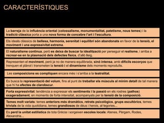 La barreja de la influència oriental (colossalisme, monumentalitat, patetisme, nous temes) i la
tradició clàssica porta a una nova forma de concebre l’art i l’escultura.
Els ideals clàssics de bellesa, harmonia, serenitat i equilibri són abandonats en favor de la tensió, el
moviment i una expressivitat extrema.
El naturalisme continua, però es deixa de buscar la idealització per perseguir el realisme, i arriba a
recrear-se en la plasmació dels defectes físics, d’allò lleig.
Representen el moviment, però ja no de manera equilibrada, sinó intensa, amb difícils escorços que
trenquen el plànol i transmeten la tensió i el dinamisme dels moments reproduïts.
Les composicions es compliquen encara més i s’arriba a la teatralitat.
Es busca la representació del volum, fins al punt de treballar els músculs al mínim detall de tal manera
que hi ha efectes de clarobscur.
Forta expressivitat: tendència a expressar els sentiments i la passió en els rostres (pathos)
exageradament, en moments de forta intensitat, acompanyats per la tensió de la composició.
Temes molt variats: temes anteriors més dramàtics, retrats psicològics, grups escultòrics, temes
trivials de la vida quotidiana, temes grandiosos de déus i herois, al·legories...
Es perd la unitat estilística de tota Grècia i sorgeixen escoles locals: Atenes, Pèrgam, Rodes,
Alexandria...
CARACTERÍSTIQUES
 