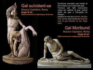 Escultures exemptes que tracten el
tema relatiu a la invasió dels gals.
Formava part dels monuments
erigits per celebrar la gran victòria
sobre els gals a l’Acropòlis de
Pèrgam.
Destaca la visió de patiment, el dolor
dels rostres, però també de serenitat
amb el que afronten el seu tràgic
destí.
Gal Moribund
Museus Capitolins. Roma
Segle III aC.
Còpia romana d’un original grec de bronze.
Gal suïcidant-se
Museus Capitolins. Roma
Segle III aC.
Còpia romana d’un original grec de bronze.
 