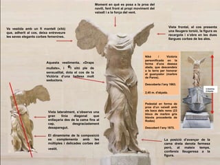 Pedestal en forma de
proa d’un vaixell amb
els bacs dels rems (23
blocs de marbre gris
blavós procedents de
Rodes)
Descobert l’any 1875.
3,3metres
d’alçada
Moment en què es posa a la proa del
navili, fent front al propi moviment del
vaixell i a la força del vent.
Vista frontal, el cos presenta
una lleugera torsió, la figura es
recargola i s’obre en les dues
llargues corbes de les ales.
Aquesta vestimenta, «Draps
mullats», i el xitó ple de
sensualitat, dota el cos de la
Victòria d’una bellesa molt
seductora.
Va vestida amb un fi mantell (xitó)
que, adherit al cos, deixa entreveure
les seves elegants corbes femenines.
La posició d’avançar de la
cama dreta denota fermesa
però, al mateix temps,
confereix lleugeresa a la
figura.
Niké / Victòria
personificada en la
forma d'una deessa
alada, que descendeix
a la terra per honorar
el guanyador (marbre
de Paros).
Descoberta l’any 1863.
2,45 m. d'alçada.
Vista lateralment, s’observa una
gran línia diagonal que
enllaçaria des de la cama fins al
cap, desgraciadament
desaparegut.
El dinamisme de la composició
es complementa amb les
múltiples i delicades corbes del
vestit.
 