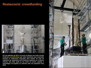 El 3 de setembre de 2013, el Louvre va llançar una crida a través
d’internet «crowdfunding» per rebre donacions que li permetin
finançar la restauració d’aquesta obra mestra. El cost de
l’operació de restauració de la Victòria s’estimava en 4 milions
d’euros, tres dels quals ja ha reunit el Louvre, gràcies a
mecenatges. El projecte va culminar amb una exposició l’any
2015.
Restauració: crowdfunding
 