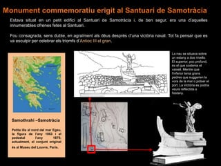 Samothrahi –Samotràcia
Petita illa al nord del mar Egeu,
la figura de l’any 1863 i el
pedestal l’any 1875;
actualment, el conjunt original
és al Museu del Louvre, París.
Estava situat en un petit edifici al Santuari de Samotràcia i, de ben segur, era una d’aquelles
innumerables ofrenes fetes al Santuari.
Fou consagrada, sens dubte, en agraïment als déus després d’una victòria naval. Tot fa pensar que es
va esculpir per celebrar els triomfs d’Antioc III el gran.
La nau se situava sobre
un estany a dos nivells.
El superior, poc profund,
és el que sostenia el
vaixell. Mentre que
l'inferior tenia grans
pedres que suggerien la
vora de la mar o potser el
port. La Victòria es podria
veure reflectida a
l'estany.
Monument commemoratiu erigit al Santuari de Samotràcia
 