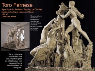 Se la considera
l'escultura d'una
sola peça més gran
de totes les que han
pervingut fins a
nosaltres i des de
l'antiguitat.
Toro Farnese
Apol·loni de Tralles i Taurisc de Tralles
Museo Archeologico Nazional di Napoli
130 aC.
3,70m d’alt. Marbre Monumentalisme,
dinamisme,
expressivitat i
teatralitat són
característiques
d’aquesta
escultura i pròpies
del període
hel·lenístic.
 