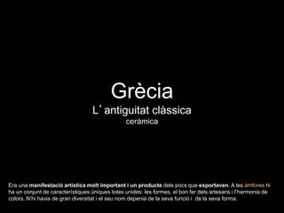 Grècia
L’antiguitat clàssica
ceràmica
Era una manifestació artística molt important i un producte dels pocs que exportaven. A les àmfores hi
ha un conjunt de característiques úniques totes unides: les formes, el bon fer dels artesans i l’harmonia de
colors. N’hi havia de gran diversitat i el seu nom depenia de la seva funció i de la seva forma.
 