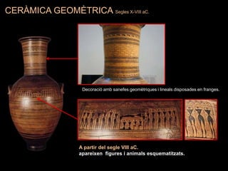 CERÀMICA GEOMÈTRICA Segles X-VIII aC.
Decoració amb sanefes geomètriques i lineals disposades en franges.
A partir del segle VIII aC.
apareixen figures i animals esquematitzats.
 