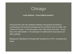 Chicago
Louis Sullivan: „Form follows function“
Among the first ones who designed buildings consequently according to
constructional and functional purposes are the architects of the so called (1st)
„School of Chicago“. In the last quarter of the 19th century they built - by the
help of the steel skeleton - the prototypes of multifunctional skyscrapers and
office buildings.
Background: Rebuilding of Chicago after the great fire of 1871, increasing land
prices.
 