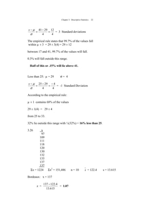 Chapter 3: Descriptive Statistics 22
4
12
4
2941
=
−
=
−
σ
µx
= 3 Standard deviations
The empirical rule states that 99.7% of the values fall
within µ ± 3 = 29 ± 3(4) = 29 ± 12
between 17 and 41, 99.7% of the values will fall.
0.3% will fall outside this range.
Half of this or .15% will lie above 41.
Less than 25: µ = 29 σ = 4
4
4
4
2925 −
=
−
=
−
σ
µx
= -1 Standard Deviation
According to the empirical rule:
µ ± 1 contains 68% of the values
29 ± 1(4) = 29 ± 4
from 25 to 33.
32% lie outside this range with ½(32%) = 16% less than 25.
3.26 x
97
109
111
118
120
130
132
133
137
137
Σx = 1224 Σx2
= 151,486 n = 10 x = 122.4 s = 13.615
Bordeaux: x = 137
z =
615.13
4.122137 −
= 1.07
 