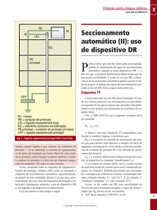 © Copyright - Revista Eletricidade Moderna
49
3Guia EM da NBR5410
Proteção contra choques elétricos
talação estejam ligadas a esse sistema via condutores de
proteção — só se admitindo a exclusão de equipamentos
ou de partes da instalação que forem objeto de outra medi-
da de proteção contra choques (contatos indiretos). Enfim,
o condutor de proteção é e deve ser um elemento onipre-
sente na instalação. Em todos os seus circuitos.
Assim, cumpridos todos os requisitos da eqüipotencia-
lização de proteção, vejamos então como se incorpora a
exigência do seccionamento automático, especificamente,
ao projeto de uma instalação elétrica. E já que isso, como
mencionado, gira em torno do dispositivo de proteção a ser
utilizado, examinemos, primeiro, o uso de dispositivo DR
e, em seguida, o de dispositivo a sobrecorrente.
É do que tratam os dois artigos a seguir.
Seccionamento
automático (II): uso
de dispositivo DR
P
ode-se dizer que não há razões para preocupação,
quanto ao atendimento da regra do seccionamento
automático, quando se usam dispositivos DR — a
não ser que a proteção diferencial-residual usada seja de
baixíssima sensibilidade. É como se, ao usar DR, a obser-
vância do seccionamento automático pudesse passar ao lar-
go do projeto. A análise das regras do seccionamento asso-
ciado ao uso de DR, feita a seguir, demonstra isso.
Esquema TT
Comecemos pelo uso do DR numa instalação TT (on-
de só é mesmo possível usar tal dispositivo) e, por tabela,
no esquema IT em que as massas são aterradas individual-
mente ou por grupos (seccionamento na ocorrência de se-
gunda falta).
Ora, a NBR 5410 diz que a seguinte condição deve
ser atendida:
RA . I∆n ≤ UL
A figura 1 traz uma instalação TT esquemática, para
ilustrar a condição imposta. Lembremos que:
RA é a resistência do eletrodo de aterramento das mas-
sas (ou, para sermos mais precisos, e sempre em favor da
segurança, assumamos RA como sendo a soma das resistên-
cias do condutor de proteção PE e do eletrodo de aterra-
mento das massas);
I∆N é a corrente diferencial-residual nominal de atua-
ção do dispositivo (a chamada “sensibilidade”); e
UL é a tensão de contato limite, isto é, o valor a partir
do qual uma tensão de contato passa a ser considerada pe-
rigosa. Na situação 1 definida pela norma, que correspon-
de a condições de influências externas consideradas nor-
mais (situação úmida), UL vale 50 V. E na situação 2,
“condições molhadas”, UL vale a metade, 25 V.
Assim, se for usado um DR com sensibilidade de
30 mA na nossa instalação-exemplo, a regra da norma(1)
impõe que RA deverá ser de, no máximo,
• 1667 Ω na situação 1 (50/0,03); ou de
Fig. 1 – Ligações eqüipotenciais principal (LEP) e local (LEL)
 