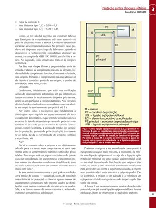 • Fator de correção f5:
– para disjuntor tipo C, f5 = 5/10 = 0,5
– para disjuntor tipo D, f5 = 5/20 = 0,25
Como se vê, não há segredo em construir tabelas
que forneçam os comprimentos máximos admissíveis
para os circuitos, como a tabela I.Nem em determinar
os fatores de correção adequados. No primeiro caso, po-
de-se até dispensar o catálogo de fabricante, quando o
dispositivo a sobrecorrente considerado dispuser de
norma, a exemplo da NBR IEC 60898, que facilite a ta-
refa. No segundo, como observado, trata-se de simples
aritmética.
Por fim, mas não por último, a pergunta talvez mais in-
cômoda. Falamos de comprimento máximo de circuito. To-
da medida de comprimento deve ter, claro, uma referência,
uma origem. Portanto, o comprimento máximo admissível
do circuito é contado a partir de sua origem, o quadro de
distribuição onde nasce, certo?
Depende.
Lembremos, inicialmente, que toda essa verificação
acerca do seccionamento automático, em que intervêm os
tempos máximos de seccionamento impostos pela norma,
refere-se, em particular, a circuitos terminais. Nos circuitos
de distribuição, obedecidos certos cuidados, a norma admi-
te um tempo de seccionamento que pode ir até 5 s.
Por outro lado, o raciocínio que fundamenta a
abordagem aqui seguida no equacionamento do sec-
cionamento automático, e que embute considerações a
respeito da tensão de contato presumida, pode ser sin-
tetizado na idéia de que essa tensão de contato corres-
ponde, simplificamente, à queda de tensão, no condu-
tor de proteção, provocada pela circulação da corren-
te de falta, desde a extremidade do circuito, sentido
carga–fonte, até...
Até?
Eis aí a resposta sobre a origem a ser efetivamente
adotada para o circuito cujo comprimento se quer con-
frontar com os comprimentos máximos fornecidos pelas
tabelas. Pois o que está em jogo é a referência de poten-
cial a ser considerada. Em que potencial se encontram ou-
tras massas ou elementos condutivos da edificação com
os quais a pessoa pode estar em contato enquanto toca a
massa sob falta?
Se esse outro elemento contra o qual pode se estabele-
cer a tensão de contato — suscetível, assim, de constituir
sua referência de potencial — fossem apenas massas de
equipamentos alimentados pelo mesmo quadro de distri-
buição, com certeza a origem do circuito seria o quadro.
Mas, e se forem massas de outros circuitos e, sobretudo,
elementos condutivos da edificação?
Portanto, a origem a ser considerada corresponde à
eqüipotencialização mais próxima, a montante. Se exis-
tir uma ligação eqüipotencial — seja ela a ligação eqüi-
potencial principal ou uma ligação eqüipotencial local
— no nível do quadro de distribuição que origina o cir-
cuito, ou então a uma distância a montante insuficiente
para gerar dúvidas sobre a eqüipotencialidade, a origem
a ser considerada é, mais uma vez, o próprio quadro. Ca-
so contrário, a origem a ser adotada é a referência de
eqüipotencialidade mais próxima, não importa quão dis-
tante ela esteja.
A figura 3, que esquematicamente mostra a ligação eqüi-
potencial principal e uma ligação eqüipotencial local de uma
edificação, ilustra as observações e o raciocínio expostos.
61
3Guia EM da NBR5410
Proteção contra choques elétricos
© Copyright - Revista Eletricidade Moderna
Fig. 3 – Com a ligação eqüipotencial local (LEL), o ponto de re-
ferência B pode ser considerado como estando no mesmo po-
tencial da ligação eqüipotencial principal (LEP). A tensão de
contato é igual à queda de tensão, no condutor de proteção
PE, entre a massa M e o ponto de referência B; a queda de
tensão entre o ponto de referência B e a ligação eqüipoten-
cial principal LEP não é levada em conta
 
