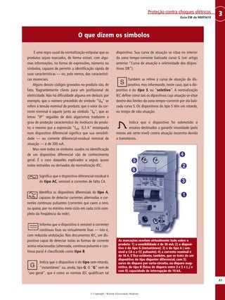 © Copyright - Revista Eletricidade Moderna
83
3Guia EM da NBR5410
Proteção contra choques elétricos
É uma regra usual da normalização estipular que os
produtos sejam marcados, de forma visível, com algu-
mas informações, na forma de expressões, números ou
símbolos, capazes de permitir a identificação rápida de
suas características — ou, pelo menos, das característi-
cas essenciais.
Alguns desses códigos gravados no produto são, de
fato, flagrantemente claros para um profissional de
eletricidade. Não há dificuldade alguma em deduzir, por
exemplo, que o número precedido do símbolo "UN" se
refere à tensão nominal do produto; que o valor da cor-
rente nominal é aquele junto ao símbolo "IN"; que as
letras "IP" seguidas de dois algarismos traduzem o
grau de proteção característico do invólucro do produ-
to; e mesmo que a expressão "I∆N 0,3 A" estampada
num dispositivo diferencial significa que sua sensibili-
dade — ou corrente diferencial-residual nominal de
atuação — é de 300 mA.
Mas nem todos os símbolos usados na identificação
de um dispositivo diferencial são de conhecimento
geral. É o caso daqueles explicados a seguir, quase
todos extraídos ou derivados da normalização IEC.
Significa que o dispositivo diferencial-residual é
do tipo AC, sensível a correntes de falta CA.
Identifica os dispositivos diferenciais do tipo A,
capazes de detectar correntes alternadas e cor-
rentes contínuas pulsantes (correntes que caem a zero,
ou quase, por no mínimo meio-ciclo em cada ciclo com-
pleto da freqüência da rede).
Informa que o dispositivo é sensível a correntes
contínuas lisas ou virtualmente lisas — isto é,
com reduzida ondulação. Nos documentos IEC, um dis-
positivo capaz de detectar todas as formas de corrente
acima relacionadas (alternada, contínua pulsante e con-
tínua pura) é classificado como tipo B.
Indica que o dispositivo é do tipo sem retardo,
"instantâneo" ou, ainda, tipo G. O "G" vem de
"uso geral", que é como as normas IEC qualificam tal
dispositivo. Sua curva de atuação se situa no interior
da zona tempo-corrente batizada curva G (ver artigo
anterior “Curva de atuação e seletividade dos dispos-
itivos DR”).
Também se refere à curva de atuação do dis-
positivo, mas informando, neste caso, que o dis-
positivo é do tipo S, ou "seletivo". A normalização
IEC define como tais os dipositivos cuja atuação se situe
dentro dos limites da zona tempo–corrente por ela bati-
zada curva S. Os dispositivos do tipo S têm um retardo,
ou tempo de não-atuação.
Indica que o dispositivo foi submetido a
ensaios destinados a garantir imunidade (pelo
menos até certo nível) contra atuação incorreta devida
a transitórios.
As marcações revelam virtualmente tudo sobre o
produto: 1) a sensibilidade é de 30 mA; 2) o disposi-
tivo é do tipo G (instantâneo); 3) é do tipo A ( sen-
sível a CA e a CC pulsante); 4) a corrente nominal é
de 16 A. E fica evidente, também, que se trata de um
dispositivo do tipo disjuntor diferencial, com 5)
curva de disparo por curto-circuito, ou disparo mag-
nético, do tipo B (faixa de disparo entre 3 e 5 x IN) e
com 6) capacidade de interrupção de 10 kA.
O que dizem os símbolos
 