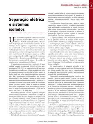 Separação elétrica
e sistemas
isolados
U
ma das medidas de proteção contra choques elétri-
cos previstas na NBR 5410, desde a edição de
1980, é a chamada “separação elétrica.” Ao con-
trário da proteção por seccionamento automático da ali-
mentação, ela não se presta a uso generalizado, porquanto
isso seria inviável, na prática. Pela própria natureza, é uma
medida de aplicação mais pontual. Isso não impediu que
ela despertasse, e talvez ainda desperte, uma certa confusão
entre os profissionais de instalações. Alegam-se conflitos
entre as disposições da medida e a prática de instalações.
Seja como for, a dúvida tem o condão de tocar em pontos
essenciais para a compreensão de ambas — da medida e da
situação que se contrapõe como conflitante.
O questionamento começa com a lembrança de que a
medida “proteção por separação elétrica”, tal como apre-
sentada pela NBR 5410, se traduz pelo uso de um trans-
formador de separação, cujo circuito secundário é isola-
do (nenhum condutor vivo aterrado, inclusive neutro). E
lembra ainda que, pelas disposições da norma, a(s) mas-
sa(s) do(s) equipamento(s) alimentado(s) não deve(m)
ser aterrada(s) e nem ligada(s) a massas de outros circui-
tos e/ou a elementos condutivos estranhos à instalação —
embora o documento exija que as massas do circuito se-
parado (portanto, quando a fonte de separação alimenta
mais de um equipamento) sejam interligadas por um con-
dutor PE próprio, de eqüipotencialização. É o que diz, de
fato, o item 5.1.3.5.4 da NBR 5410.
Isso do lado da norma. Do lado da prática, como pre-
sumido conflito com a norma é mencionado o exemplo de
instalações elétricas de salas cirúrgicas de hospitais, “em
que o sistema também é isolado, usando-se igualmente
um transformador de separação, mas todos os equipamen-
tos por ele alimentados têm suas massas aterradas.” E in-
voca-se, ainda, a literatura sobre o assunto, “que reco-
menda mesmo a realização de uma ampla e irrestrita rede
de aterramento, incluindo as massas dos equipamentos, a
mesa cirúrgica, gabinetes e outros objetos metálicos, a
malha metálica sob o piso condutivo, etc.”
Daí a dúvida: a norma, no item referente à “separação
elétrica”, manda isolar da terra as massas dos equipa-
mentos alimentados pelo transformador de separação; já
a prática, pelo menos em instalações em salas cirúrgicas,
é aterrar e eqüipotencializar tudo. Como se explica então
o conflito?
Não há conflito algum. Uma coisa é proteção (contra
choques) por separação elétrica. E outra é a prática ado-
tada, por exemplo, nas instalações de centros cirúrgicos
(pelo menos, em instalações dignas do nome), que refle-
te preocupações e objetivos que não são os mesmos da
proteção por separação elétrica. Vejamos os conceitos
envolvidos em cada caso, detalhadamente.
A separação elétrica, como mencionado, é uma medi-
da de aplicação limitada. A proteção contra choques
(contra contatos indiretos) que ela proporciona repousa
– numa separação, entre o circuito separado e outros cir-
cuitos, incluindo o circuito primário que o alimenta, equi-
valente na prática à dupla isolação;
– na isolação entre o circuito separado e a terra; e, ainda,
– na ausência de contato entre a(s) massa(s) do circuito
separado, de um lado, e a terra, outras massas (de outros
circuitos) e/ou elementos condutivos, de outro.
Portanto, mais do que isolado, o circuito separado
constitui um sistema elétrico “ilhado”. A segurança
contra choques que ele oferece baseia-se na preservação
dessas condições.
Os transformadores de separação utilizados na ali-
mentação de salas cirúrgicas também se destinam a criar
um sistema isolado. Mas não é por ser o transformador
de separação que seu emprego significa necessariamente
proteção por separação elétrica.
Seu objetivo, na alimentação de salas cirúrgicas, não
é sequer a proteção contra choques. O que se visa, essen-
cialmente, é garantir maior continuidade da alimentação,
através da realização de um sistema IT local. Como uma
instalação IT (sistema isolado) não possui qualquer pon-
to da alimentação diretamente aterrado, a alimentação se
mantém na ocorrência de uma primeira falta. Graças à si-
nalização de um dispositivo supervisor de isolamento
(DSI), essa falta pode e deve ser então localizada e elimi-
nada antes que sobrevenha uma segunda falta — que pro-
vocaria, aí sim, o seccionamento da alimentação. E essa
preocupação com a continuidade de serviço é evidente, já
que a interrupção de energia poderia colocar em risco a
vida de pacientes.
Portanto, no que se refere à proteção contra choques
elétricos, a instalação IT médica — como qualquer outra
instalação concebida conforme o esquema IT — não
constitui, ela própria, qualquer forma de proteção, estan-
do sujeita às prescrições que a NBR 5410 estabelece pa-
ra os sistemas IT em geral. E isso significa, ao contrário
93
3Guia EM da NBR5410
Proteção contra choques elétricos
© Copyright - Revista Eletricidade Moderna
 