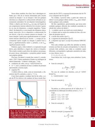 Nessa altura, também, fica claro, face à abordagem tri-
lhada, que o fato de as massas alimentadas pelo circuito
estarem na situação 1 ou na situação 2 não tem qualquer
relevância se o dispositivo a sobrecorrente utilizado no sec-
cionamento automático for um disjuntor termomagnético.
Afinal, o objetivo por trás de Lmax (ou seja, da fixação de
um comprimento máximo admissível de circuito) é garan-
tir, no caso de disjuntores, a atuação magnética, "instan-
tânea", do dispositivo; e essa atuação não ultrapassa, tipica-
mente, meio-ciclo. Já se o dispositivo a sobrecorrente for
um fusível, o fato de as massas estarem na situação 1 ou
numa situação 2 pode pesar significativamente no compri-
mento máximo admissível do circuito — o tempo de sec-
cionamento menor exigido na situação 2 poderá levar a
uma Ia significativamente maior e, portanto, a um Lmax
significativamente menor.
Podemos, agora, voltar à tabela I, e à expressão da qual
deriva, para identificar a origem dos valores aí lançados.
Não só pela vontade ou pelo dever de explicar, mas porque,
de posse dessas informações, o projetista poderá montar
suas próprias tabelas.
Pois bem. Na tabela I a tensão fase–neutro Uo conside-
rada é 220 V. Outros parâmetros fixados na montagem da
tabela (traduzindo: “a tabela é válida para...”) são:
• condutores de cobre, com ρ = 0,0225 Ω.mm2/m;
• m = 1, isto é, condutores de fase e condutor de proteção
apresentando a mesma seção;
• esquema TN.
A tabela refere-se, ainda, como já mencionado, a dis-
juntores tipo B e, portanto, a uma Ia = 5 x In.
Como fazer quando o condutor não for de cobre, a se-
ção do PE for inferior à do condutor de fase,a tensão fase-
neutro não for 220 V, o esquema de aterramento não for TN
e/ou o disjuntor não for tipo B?
Na verdade, é possível obter, a partir dos valores da
tabela I ou de qualquer tabela similar, o Lmax para virtual-
mente qualquer outra condição.
De fato, suponhamos, genericamente, que nessa outra
condição qualquer, diferente das condições assumidas no
cálculo dos valores da tabela I,
11.. o condutor seja de um metal com resistividade ρ';
22.. a relação entre as seções do condutor de fase e do con-
dutor de proteção seja m';
33.. a tensão fase-neutro seja U'o;
44.. o esquema de aterramento seja IT;
55.. o disjuntor seja tipo C ou tipo D (conforme NBR IEC
60898).
Para cada condição que difira das adotadas na tabela,
teríamos um fator de correção correspondente. E o fator de
correção total, portanto, caso todas as condições sejam
diferentes, corresponderia à aplicação cumulativa de todos
os cinco fatores, isto é,
f = f1 × f2 × f3 × f4 × f5
Esses fatores são, via de regra, mera aritmética. Assim,
temos:
• Fator de correção f1:
No caso de condutor de alumínio, com ρ'= 0,0363
Ω.mm2/m,
f1 = 0,0225/0,0363 = 0,62
• Fator de correção f2:
Na prática, os valores possíveis de m' (além do m = 1
considerado na elaboração da tabela) seriam 2, 3 e 4.
Logo,
– para m' = 2, f2 = 2/3 = 0,67
– para m' = 3, f2 = 2/4 = 0,5
– para m' = 4, f2 = 2/5 = 0,25
• Fator de correção f3:
• Fator de correção f4 (esquema IT):
86,0
2
3
4 ==f
220
'
3
oU
f =
1
2
2
+′
=
m
f
ρρ
ρ
′
=
′
=
0225,0
1
cobre
f
59
3Guia EM da NBR5410
Proteção contra choques elétricos
© Copyright - Revista Eletricidade Moderna
Fig. 2 – No caso de disjuntores termomagnéticos (a figura
mostra duas curvas de disjuntores conforme a NBR IEC
60898), todos os tempos de seccionamento máximos impos-
tos pela NBR 5410 caem dentro da faixa de disparo magnéti-
co (disparo instantâneo, ou disparo por curto-circuito)
 
