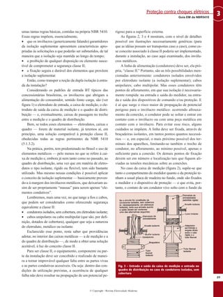 umas tantas regras básicas, contidas na própria NBR 5410.
Essas regras impõem, essencialmente,
• que os invólucros (genericamente falando) garantidores
da isolação suplementar apresentem características apro-
priadas às solicitações a que poderão ser submetidos, de tal
maneira que a isolação seja mantida ao longo do tempo;
• a proibição de qualquer disposição ou elemento susce-
tível de comprometer a segurança classe II;
• a fixação segura e durável dos elementos que provêem
a isolação suplementar.
Então, como transpor a noção da dupla isolação à entra-
da da instalação?
Considerando os padrões de entrada BT típicos das
concessionárias brasileiras, os invólucros que abrigam a
alimentação do consumidor, sentido fonte–carga, são (ver
figura 1) o eletroduto de entrada, a caixa de medição, o ele-
troduto de saída da caixa de medição e o quadro de distri-
buição — e, eventualmente, caixas de passagem no trecho
entre a medição e o quadro de distribuição.
Bem, se todos esses elementos — eletrodutos, caixas e
quadro — forem de material isolante, já teremos aí, em
princípio, uma solução comparável à proteção classe II,
obedecidas todas as regras pertinentes da NBR 5410
(5.1.3.2).
Na prática, porém, tem predominado no Brasil o uso de
elementos metálicos — pelo menos no que se refere à cai-
xa de medição e, embora já nem tanto como no passado, ao
quadro de distribuição, uma vez que em matéria de eletro-
dutos o tipo isolante, rígido ou flexível, tem sido bastante
utilizado. Mas mesmo nessas condições é possível aplicar
o conceito de isolação suplementar — basicamente proven-
do-a à margem dos invólucros metálicos, que deixariam as-
sim de ser propriamente “massas” para serem apenas “ele-
mentos condutivos”.
Lembremos, mais uma vez, no que tange a fios e cabos,
que podem ser considerados como oferecendo segurança
equivalente a classe II:
• condutores isolados, sem cobertura, em eletroduto isolante;
• cabos unipolares ou cabo multipolar (que são, por defi-
nição, dotados de cobertura), qualquer que seja a natureza
do eletroduto, metálico ou isolante.
Esclarecido esse ponto, resta saber que providências
adotar, no interior das caixas metálicas — a de medição e a
do quadro de distribuição —, de modo a obter uma solução
aceitável, à luz do conceito classe II.
Para ser classe II, o equipamento, componente ou par-
te da instalação deve ser concebido e realizado de manei-
ra a tornar improvável qualquer falta entre as partes vivas
e as partes condutivas acessíveis. Ou seja: dentro das con-
dições de utilização previstas, a ocorrência de qualquer
falha não deve resultar na propagação de um potencial pe-
rigoso para a superfície externa.
As figuras 2, 3 e 4 mostram, com o nível de detalhes
possível em ilustrações necessariamente genéricas (para
que as idéias possam ser transpostas caso a caso), como es-
se conceito associado à classe II poderia ser implementado,
durante a instalação, ao caso aqui examinado, dos invólu-
cros metálicos.
A linha de alimentação (condutores) deve ser, ela pró-
pria, “classe II.” Portanto, são as três possibilidades men-
cionadas anteriormente: condutores isolados envolvidos
por eletroduto isolante (a isolação suplementar); cabos
unipolares; cabo multipolar. Mas esses condutores têm
pontos de afloramento, em que sua isolação é necessaria-
mente rompida: na entrada e saída do medidor, na entra-
da e saída dos dispositivos de comando e/ou proteção. E
é aí que surge o risco maior de propagação de potencial
perigoso para o invólucro metálico: ocorrendo afrouxa-
mento da conexão, o condutor pode se soltar e entrar em
contato com o invólucro ou com uma peça metálica em
contato com o invólucro. Para evitar esse risco, alguns
cuidados se impõem. A linha deve ser fixada, através de
braçadeiras isolantes, em tantos pontos quantos necessá-
rios — e, em especial, o mais próximo possível dos ter-
minais dos aparelhos, limitando-se também o trecho de
condutor, no afloramento, ao mínimo possível, apenas o
suficiente para a conexão. Os demais pontos de fixação
devem ser em número e localização tais que fiquem ali-
viadas as tensões mecânicas sobre as conexões.
No caso da caixa de medição (figura 2), supõe-se que
tanto o compartimento do medidor quanto o da proteção te-
nham a usual placa de madeira no fundo, onde são fixados
o medidor e o dispositivo de proteção — e que evita, por-
tanto, o contato de um condutor vivo solto com o fundo da
89
3Guia EM da NBR5410
Proteção contra choques elétricos
© Copyright - Revista Eletricidade Moderna
Fig. 3 – Entrada e saída da caixa de medição e entrada no
quadro de distribuição no caso de condutores isolados, sem
cobertura
 