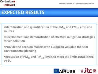 Cerámica Innova 4: From research to market

EXPECTED RESULTS
•Identification and quantification of the PM10 and PM2.5 emission
sources
•Development and demonstration of effective mitigation strategies
for air pollution
•Provide the decision makers with European valuable tools for
environmental planning
•Reduction of PM10 and PM2.5 levels to meet the limits established
by EU

 