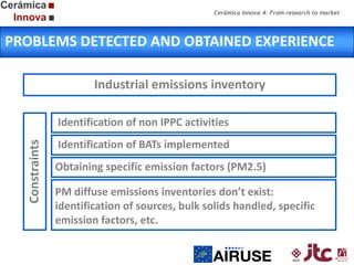 Cerámica Innova 4: From research to market

PROBLEMS DETECTED AND OBTAINED EXPERIENCE
Industrial emissions inventory

Constraints

Identification of non IPPC activities
Identification of BATs implemented

Obtaining specific emission factors (PM2.5)
PM diffuse emissions inventories don’t exist:
identification of sources, bulk solids handled, specific
emission factors, etc.

 