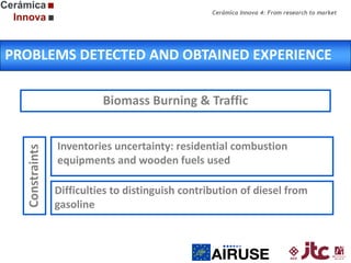 Cerámica Innova 4: From research to market

PROBLEMS DETECTED AND OBTAINED EXPERIENCE

Constraints

Biomass Burning & Traffic
Inventories uncertainty: residential combustion
equipments and wooden fuels used
Difficulties to distinguish contribution of diesel from
gasoline

 