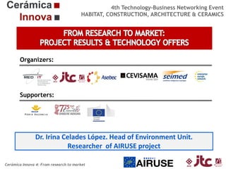 4th Technology-Business Networking Event
HABITAT, CONSTRUCTION, ARCHITECTURE & CERAMICS

Organizers:

Supporters:

Dr. Irina Celades López. Head of Environment Unit.
Researcher of AIRUSE project
Cerámica Innova 4: From research to market

 