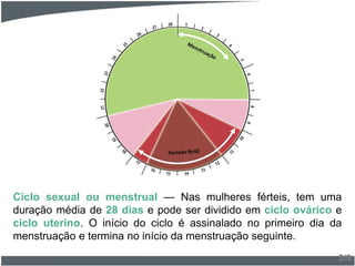 Ciclo sexual ou menstrual — Nas mulheres férteis, tem uma
duração média de 28 dias e pode ser dividido em ciclo ovárico e
ciclo uterino. O início do ciclo é assinalado no primeiro dia da
menstruação e termina no início da menstruação seguinte.
2/9
 