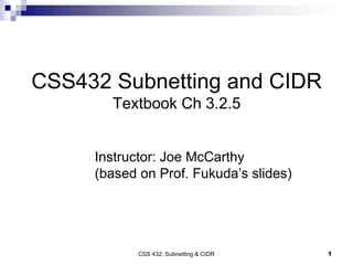 CSS 432: Subnetting & CIDR 1
CSS432 Subnetting and CIDR
Textbook Ch 3.2.5
Instructor: Joe McCarthy
(based on Prof. Fukuda’s slides)
 